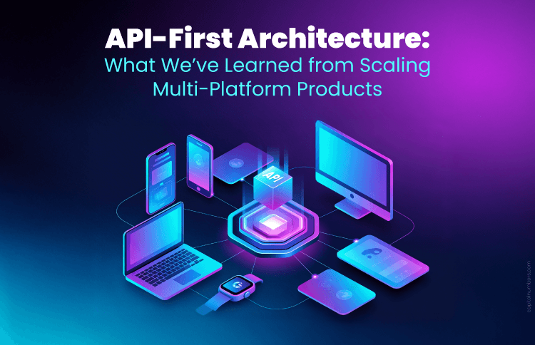 API-First Architecture: What We’ve Learned from Scaling Multi-Platform Products
